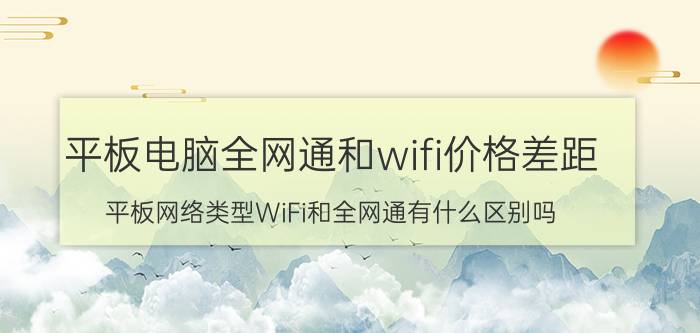 平板电脑全网通和wifi价格差距 平板网络类型WiFi和全网通有什么区别吗？